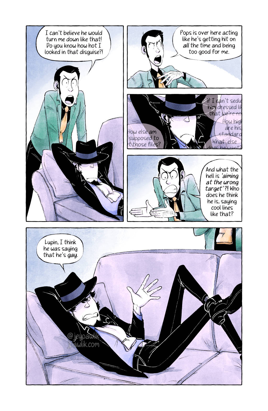 Panel One: Wide shot, front view. Cut to the hideout, Lupin back in his regular clothes. Jigen is in the foreground lounging on a couch, barely listening as Lupin loudly rants about his perceived injustice. Lupin is standing behind Jigen and the couch, arms moving animatedly in his rage. He has the same expression as the last panel of page 2 to add some humour and continuity.

Lupin: "I can't believe he would turn me down like that! Do you know how hot I looked in that disguise?!"

Panel Two: Close up shot, front view. We zoom in on just Lupin's face, still angry but a different expression from the first panel. He's really not getting how he sounds right now.

Lupin: "Pops is over here acting like he's getting hit on all the time and being too good for me."

Panel Three: Close up front view of Jigen's face. He's frowning, annoyed at having to listen to Lupin complaining.

Panel Four: Medium shot, front view. Lupin continues to rant, arms up in the air in outrage. Truly no one has been more wronged than him right now.

Lupin: "And what the hell is 'aiming at the wrong target'?! Who does he think he is, saying cool lines like that?"

Panel Five: We see Lupin and Jigen again. Lupin can be positioned however works best and we don't need to see either of their full bodies. Jigen continues to lounge but has leaned up just a bit to deliver a truth-bomb. Lupin is scowling, annoyed to have his ranting interupted.

Jigen: "Lupin, I think he was saying that he's gay."