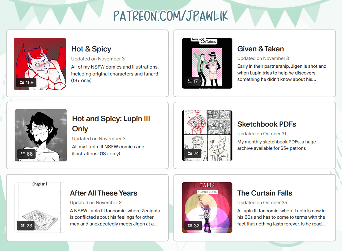 Promo image of multiple thumbnails with short blurbs to the right of each thumbnail. Hot and Spicy, all of my NSFW comics and illustrations, including original characters and fanart! (18+ only). Given & Taken, early in their partnership, Jigen is shot and when Lupin tries to help he discovers something he didn’t know. Hot and Spicy: Lupin III Only, All my Lupin III NSFW comics and illustrations (18+ only). Sketchbook PDFs, my monthly sketchbook PDFs, a huge archive for $5+ patrons. After All These Years, a NSFW Lupin III fancomic, where Zenigata is conflicted about his feelings for other men and unexpectedly meets Jigen at a bar. The Curtain Falls, a Lupin III fancomic, where Lupin is now in his 60s and has to come to terms with the fact that nothing lasts forever.