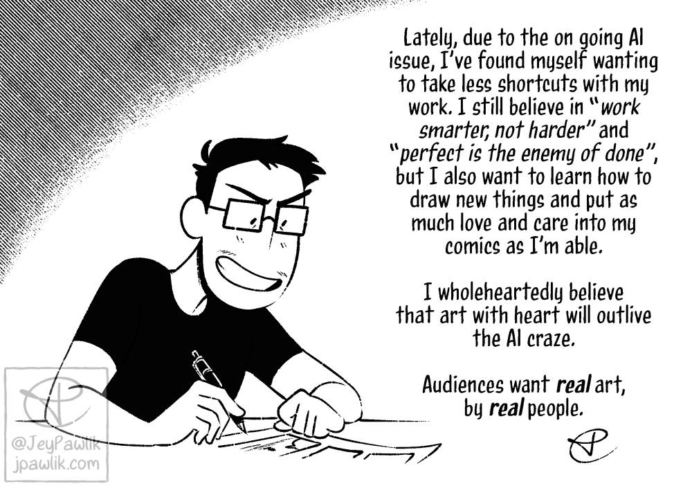 Black and white illustration of Jey smiling while drawing comics. To the right of them reads "Lately, due to the on going AI issue, I've found myself wanting to take less shortcuts with my work. I still believe in 'work smarter, not harder' and 'perfect is the enemy of done', but I also want to learn how to draw new things and put as much love and care into my comics as I'm able. I wholeheartedly believe that art with heart with outlive the AI craze. Audiences want real art, by real people."