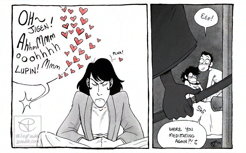 Black and white drawing in two panels. Panel one shows Goemon attempting to meditate with his eyes closed but a giant speech bubble coming from the next room is too big to ignore. The speech bubble reads “Oh~ Jigen! Ahhhm Mmm Ohhhhh Lupin! Mmm” with many hearts around it. Panel two is much smaller and shows the shadow of Goemon’s hand opening his sword in the doorway, while in the room we see Lupin and Jigen in a compromised position and blushing. Goemon’s sword covers their nudity. Lupin says “Eep! Were you meditating again?!”