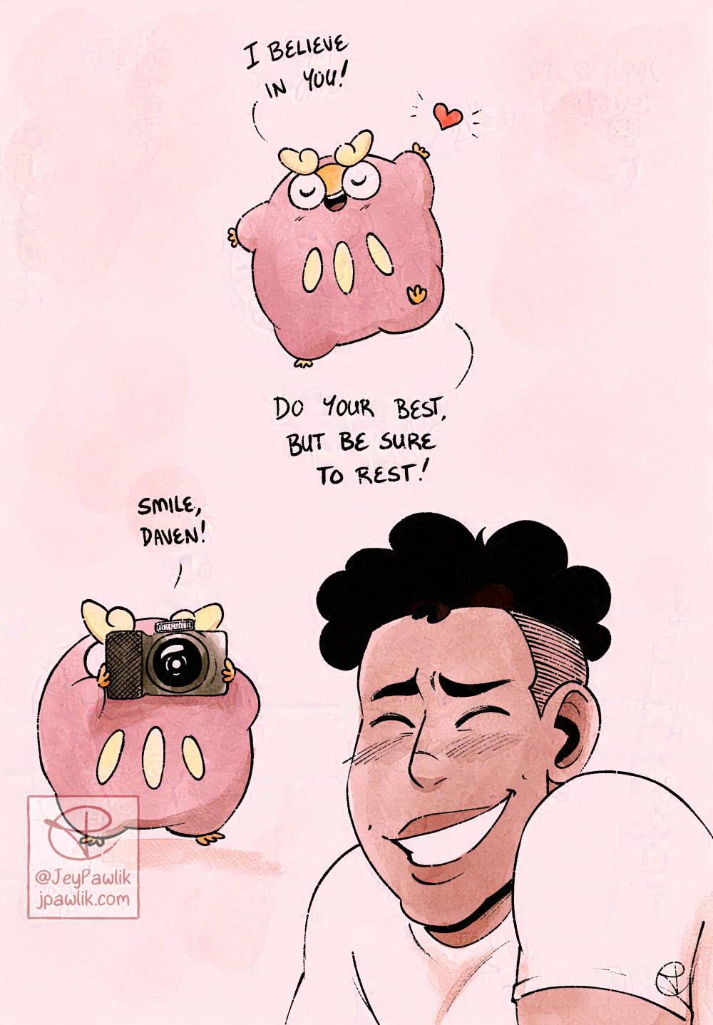 Sketch page showing three painted in sketches. The first one is of Darumaka at the top of the page and she’s saying “I believe in you! So your best, but be sure to rest!” Below that shows Darumaka holding a little black camera that’s covering her whole face, and she’s saying “Smile Daven!”. A coloured drawing of Daven is in the bottom left corner of the image of him smiling with his eyes closed.
