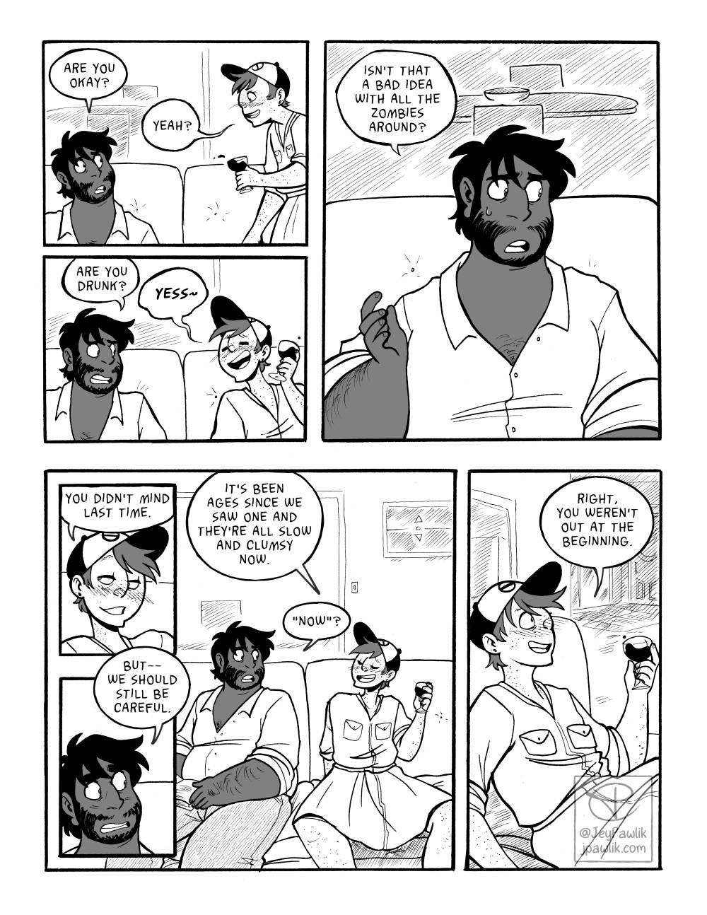 Comic page done in thick black ink and one solid 50% grey tone. Panel one, Mikael is walking over to the couch and JP asks "Are you okay?" and Mikael responds "Yeah?". Panel two, Mikael has sat down on the couch, wine glass in hand. JP asks "Are you drunk?", and Mikael replies "YESS!" Panel three shows a medium close up of JP saying "Isn't that a bad idea with all the zombies around?" Panel four is a close up of Mikael's drunk but smiling face, he says "You didn't mind last time" a bit seductively. Panel five is a similar shot but a close up of JP's face saying "But-- we should still be careful." Panel six pulls out and shows both boys on the couch together. Mikael saying "It's been ages since we saw one and they're all slow and clumsy now." JP says "Now?" Panel seven shows just Mikael from the waist up holding his wine glass saying "Right, you weren't out at the beginning."