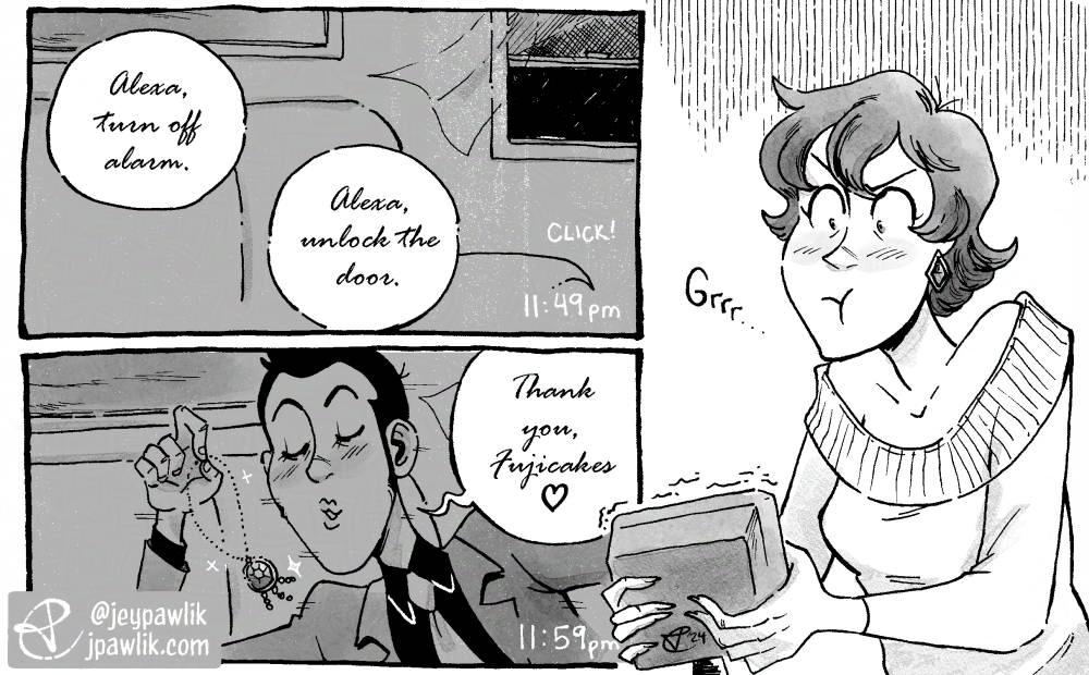 Black and white mini comic. Panel one shows a recording of the inside of Fujiko’s apartment, the window is open and the curtains are fluttering in the wind, two speech bubbles read “Alexa, turn off alarm. Alexa, unlock the door.” in a curly font like Fujiko is saying it. Panel two is the same recording and shot as panel one, but now Lupin is making a smooching face at the security camera and saying “Thank you, Fujicakes.” in the same curly font and he’s holding a sparkling necklace as he runs past. The third panel has no borders and is just Fujiko angrily gripping her Alexa security as she watches the footage.