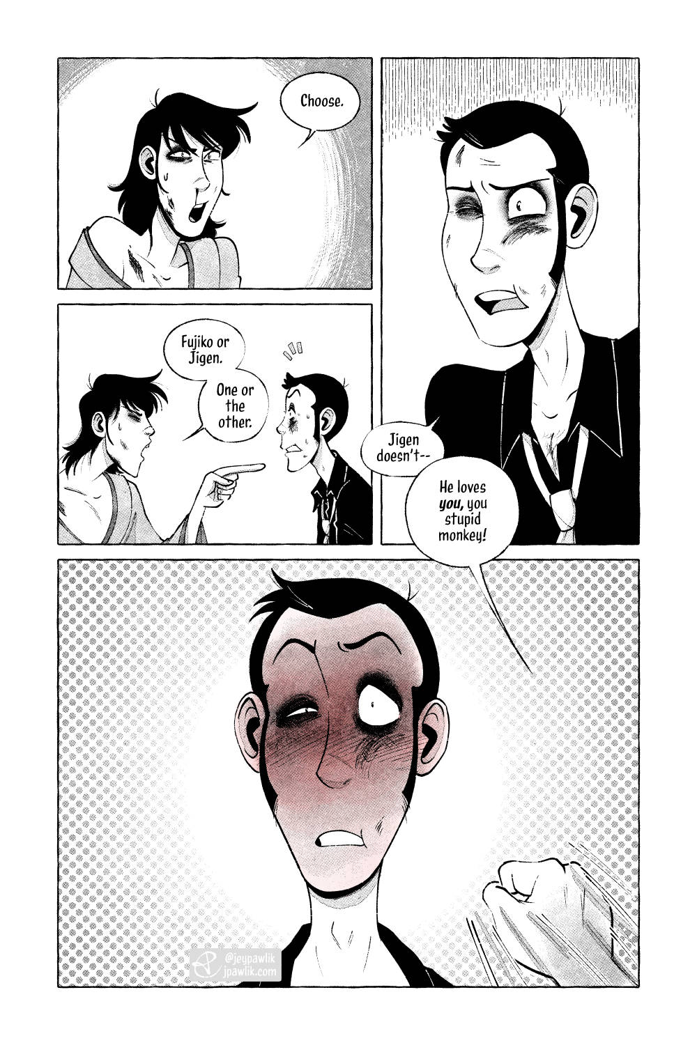 Comic page done in black and white with halftones. Panel one, Goemon is beat up and angrily saying "Choose." Panel two, he points at Lupin and says "Fujiko or Jigen. One or the other." while Lupin, who's also beat up, looks surprised. Panel three, a close up of Lupin's concerned face, he replies "Jigen doesn't--" but is cut off by Goemon off-screen saying "He loves you, you stupid monkey!" Panel four, is a front on shot of Lupin's face now completely red as we see Goemon's fist coming in from the bottom right of the panel.