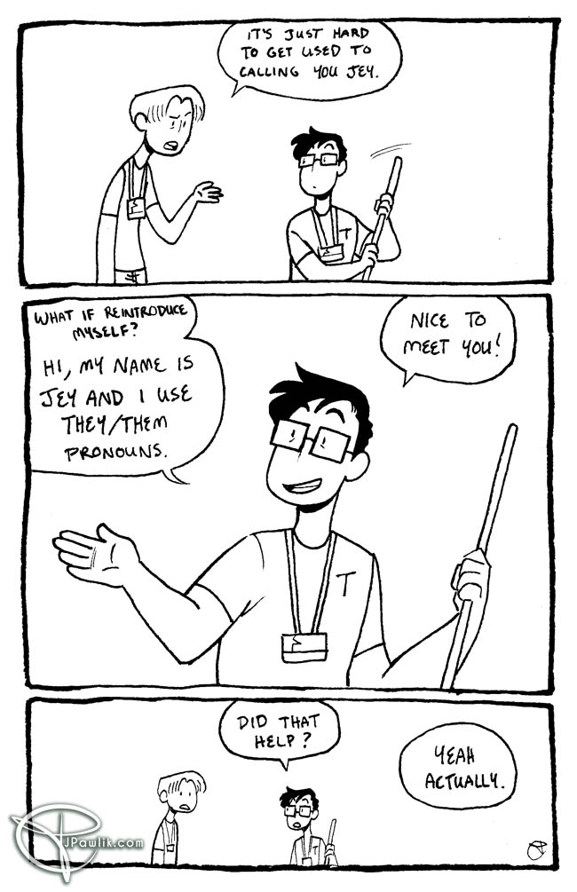 Comic page done in black and white with a simple style. Panel one, a coworker stands next to Jey and says “It’s just hard to get used to calling you Jey.” Panel two, Jey puts a hand out like they’re introducing themself for the first time while saying “What if I reintroduce myself? Hi, my name is Jey and I use they/them pronouns? Nice to meet you!” Panel three, we zoom out to show the coworker and Jey, while Jey asks “Did that help?” and the coworker replies “yeah actually.”