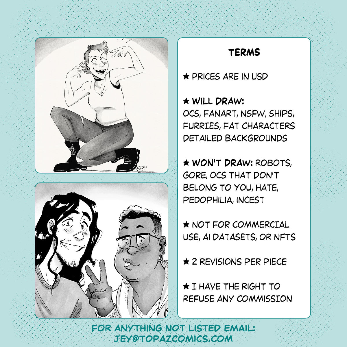 two last examples, one of a full body character doing a fun pose, the second is two characters smiling at the camera like a selfie together. Text reads: Terms, prices are in USD. Will draw: ocs, fanart, nsfw, ships, furries, fat characters, detailed backgrounds. Won't draw: robots, gore, ocs that don't belong to you, pedophilia, incest, hate. Complicated pieces may require an extra charge. 2 revisions per piece. I have the right to refuse any commission. For anything not listed email jey@topazcomics.com