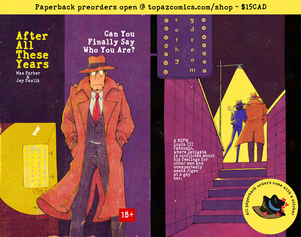 "After All These Years Can You Finally Say Who You Are?" cover and back cover in one image. Both are done in a noir detective book cover style with lots of grungy textures in purple, yellow, orange and blue. Text in black on a yellow banner at the top reads "Paperback preorders open @topazcomics.com/shop - $15CAD". The front cover shows Zenigata standing against a wall with his hands in his pockets looking to the left at a gay bar sign glowing behind him. "18+" is in the bottom right corner. The back cover shows a similar set-up but from the perspective of the gay bar sign, we are looking up some stairs to see Zenigata and Jigen from behind as they walk away into the night arm in arm under a bright streetlamp. Text reads "A NSFW Lupin III fancomic, where Zenigata is conflicted about his feelings for other men and unexpectedly meets Jigen at a gay bar." A yellow circle is in the corner showing a sticker of Jigen and Zenigata's hats on top of one another with hears coming off of them. Text reads "All paperback orders come with a sticker"