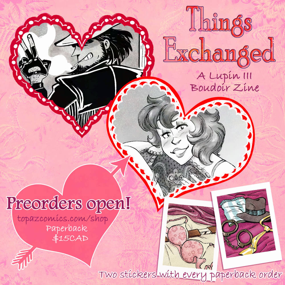 "Things Exchanged: A Lupin III Boudoir Zine" promo image showing three hearts on a pink background. A crop of two illustrations are in the first two biggest hearts, we can see a pinup of Jigen in a cowboy outfit smiling and giving a peace sign, the second shows a pinup of Fujiko leaning her head on a giant Fabergé egg with a smile. Text in the last heart reads "Preorders open! topazcomics.com/shop Paperback $15CAD" In the bottom right corner are two stickers that look like instax photos, one of a pink flowery bra on top of Goemon's sword. The second sticker showing handcuffs, Jigen's hat, Lupin's yellow tie and blue striped boxers. Text reads "Two stickers with every paperback order"