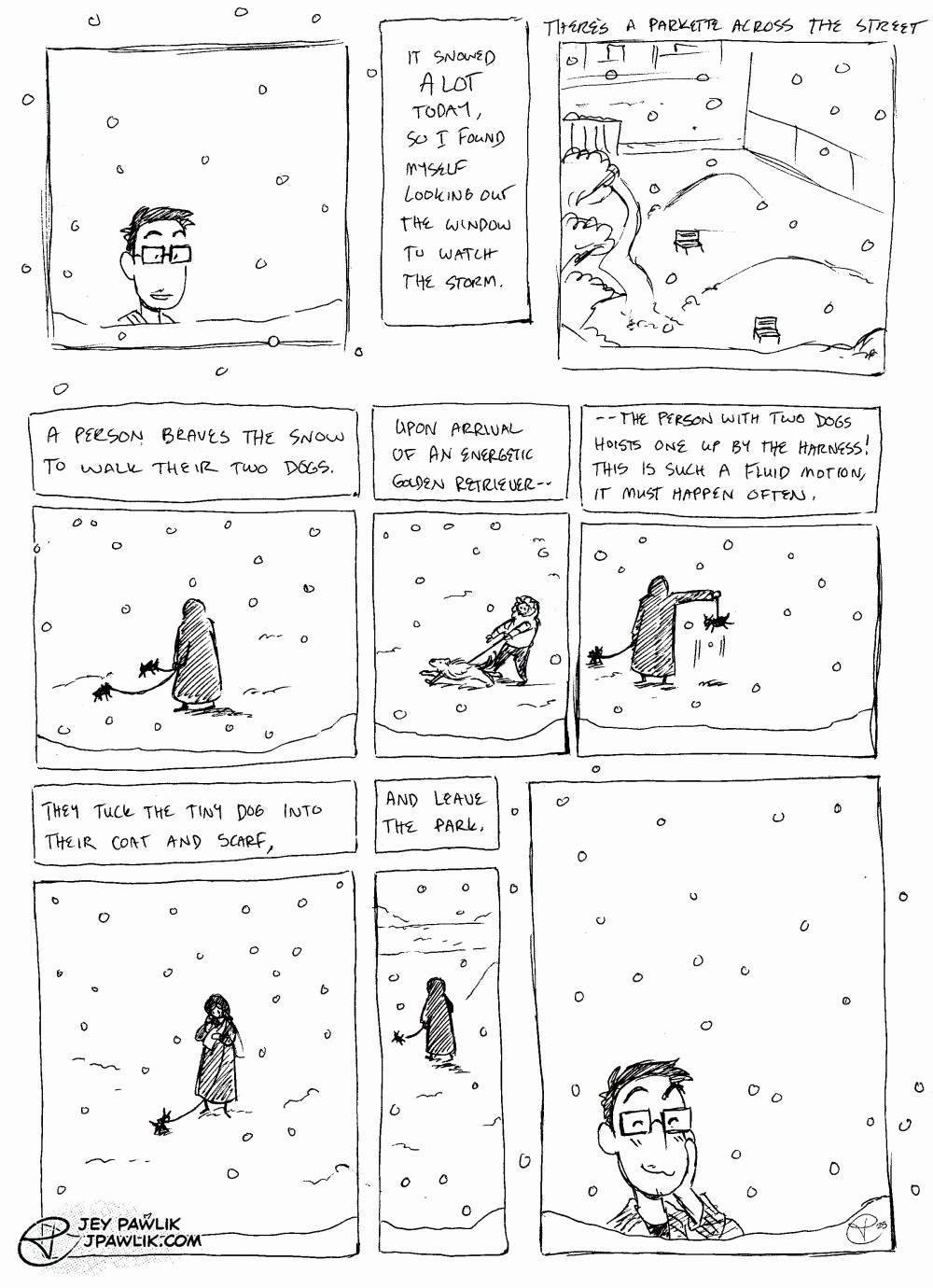 Comic roughly sketched in ballpoint pen on paper. Jey, a nonbinary person with big rectangular glasses, short black hair and some facial hair, looks out their window. Text reads "It snowed A LOT today, so I found myself looking out the window to watch the storm. There's a parkette across the street." and we see a view of the park from the window. "A person braves the snow to walk their two dogs." We see a person bundled up with two tiny dogs on leashes. "Upon arrival of an energetic golden retriever--" to which we see an excited golden retriever bounding in the snow, their owner trailing behind while grasping the leash. "--the person with two dogs hoists one up by the harness! This is such a fluid motion, it must happen often." The dog owner picks their tiny dog up by the harness, their arm at 90 degrees and the dog excitedly in the air dangling from their harness. "They tuck the tiny dog into their coat and scarf, and leave the park." Jey looks on to this scene with a smile on their face as snow falls on the other side of the window.