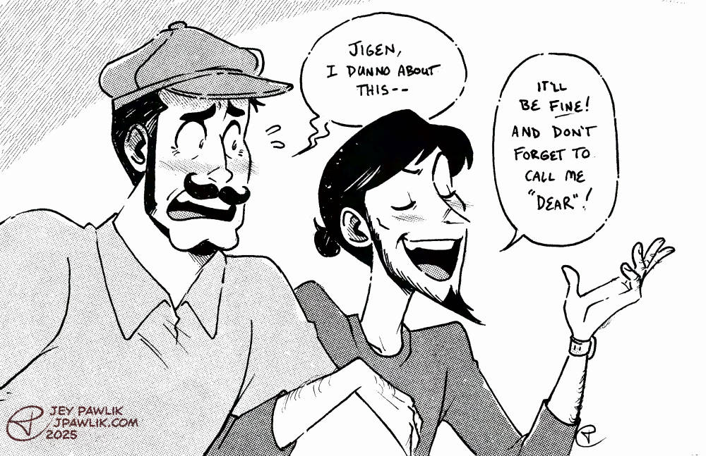 Black and white illustration with halftones, where Zenigata and Jigen are arm in arm walking to the right. Both are wearing disguises, with Zenigata in a polo shirt, newsboy cap and curly moustache and Jigen is wearing a plain long sleeved top with no hat and his hair tied up into a little bun. Zenigata says "Jigen, I don't know about this--" and Jigen replies "It'll be fine! And don't forget to call me 'dear'!"