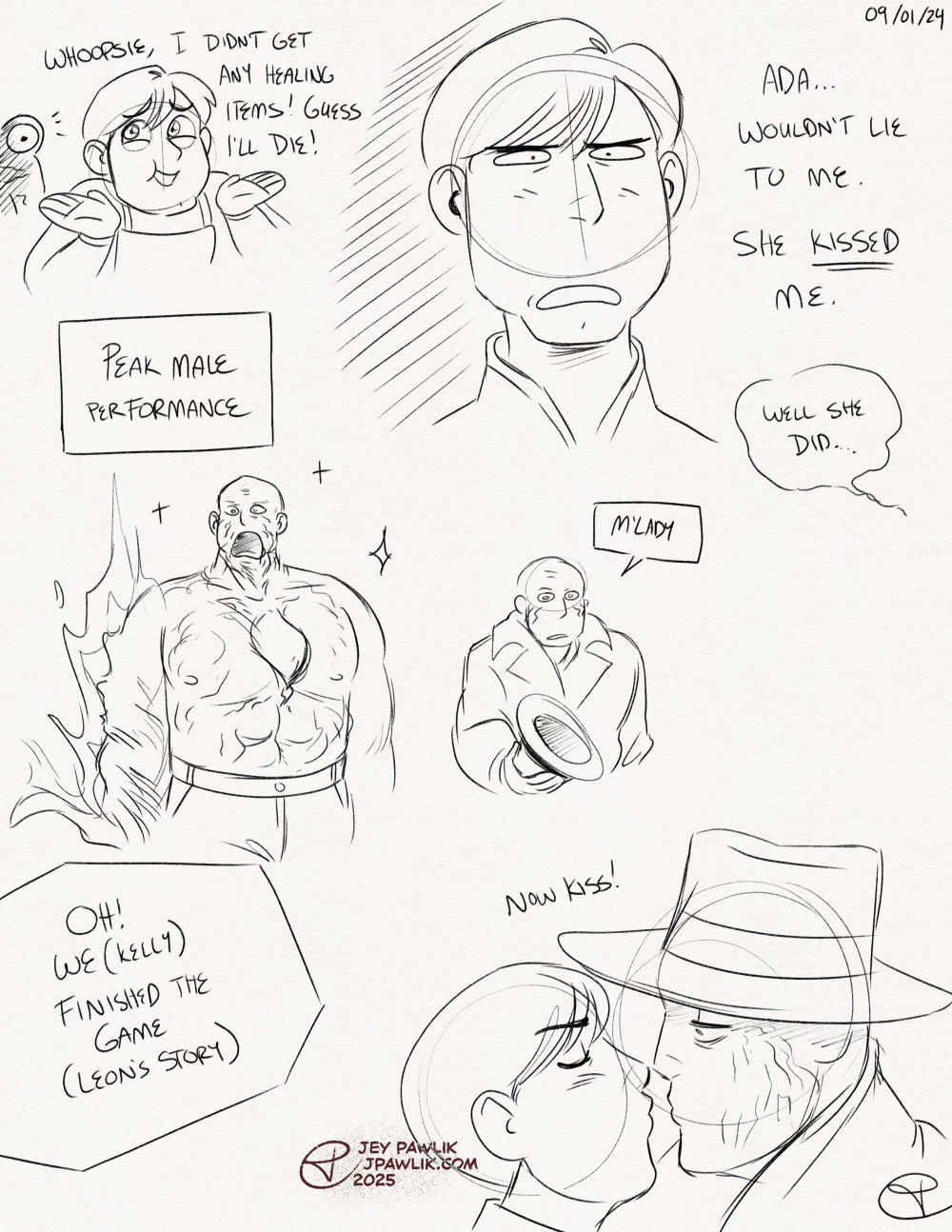Page with more quick pencil sketches. A tiny Leon in an overly cartoony and cute style with his arms up in a shrug saying "Whoopsie, I didn't get any healing items! Guess I'll die!" as a one-eyed monster notices him in the background. A bigger doodle of Leon from the shoulders up with a betrayed expression saying "Ada... would lie to me. She KISSED me." with a reply from off screen saying "Well she did." Doodle of Tyrant from the waist up in his shirtless monstrous form, there's sparkles around him and a text box reads "Peak male performance". A tiny doodle of Tyrant in his trenchcoat holding his hat and saying "M'Lady" with an empty expression. Shoulder up doodle of Leon and Tyrant going in for a kiss, text reads "Oh! We (Kelly) finished the game (Leon's story)" with a "now kiss" above the characters.