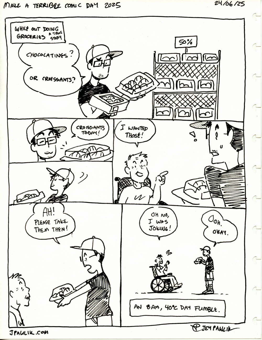 A badly drawn comic for "Make a Terrible Comic Day 2025" on "June 24, 2025" The comic is drawn traditionally with a black ink and no undersketch. We can see the edges of the paper. Narration reads "While out doing groceries, a true story" where Jey, a nonbinary person wearing a ball cap, a black t-shirt, shorts and big square glasses. They're holding two boxes of pastries in their hands while saying "Chocolatines? Or croissants?" the pastries are 50% off. Jey decides "Croissants today!" then turns around to leave. They're stopped by an elderly man in a wheelchair who points to the croissants and says "I wanted those!" to which Jey holds them out and says "AH! Please take them then!" the man in the wheelchair suddenly looks bashful and says "Oh no, I was joking!" and Jey shyly replies "Ooh. Okay." with an awkwardness between the two of them. Narration reads "An 8am, 40°C day fumble."