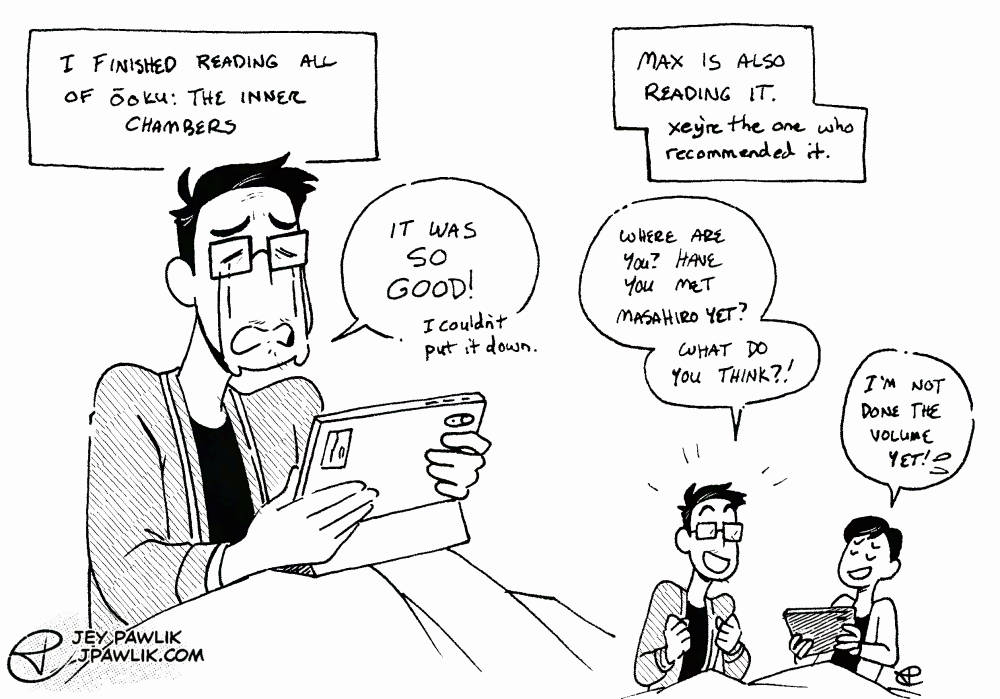 Black and white doodle of Jey, a nonbinary trans person with short black hair and big thick glasses, sitting with their tablet on their lap, they're crying while finishing reading Ōoku. They say "It was so good! I couldn't put it down." Max is also reading it. Xey're the one who recommended it. Jey excitedly asks "Where are you? Have you met Masahiro yet? What do you think?" and Max responds "I'm not done the volume yet!"