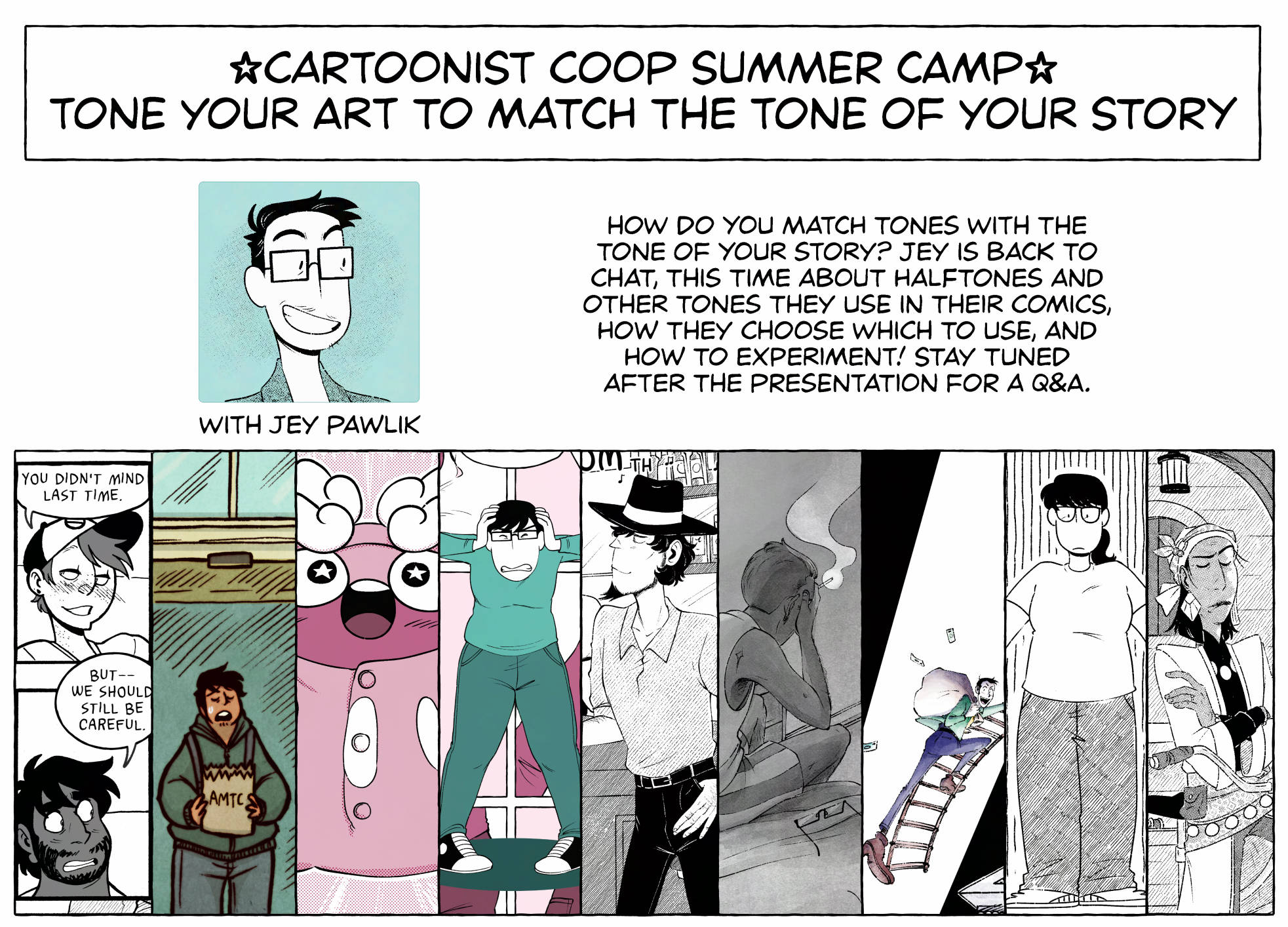 Powerpoint image for "Cartoonist Coop Summer Camp" titled "Tone your art to match the tone of your story with Jey Pawlik" multiple comic crops are shown in a row showcasing Jey's many toning styles when it comes to different comics. Text reads "How do you match tones with the tone of your story? Jey is back to chat, this time about halftones and other tones they use in their comics, how they choose which to use, and how to experiment! Stay tuned after the presentation for a Q&A."