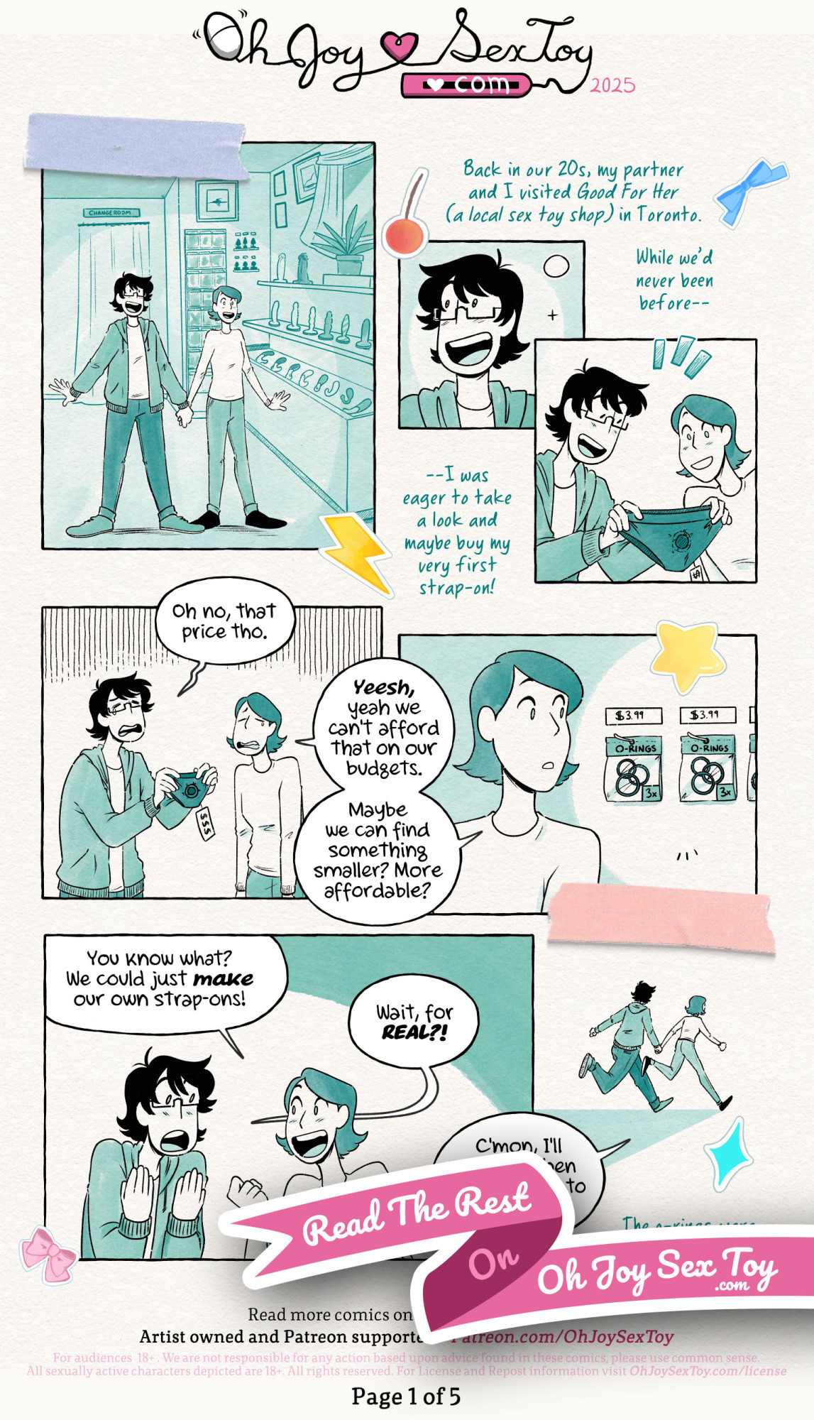 Journal Entry DIY Strap-Ons Comic by Jey Pawlik, done in cool minty green tones with heavy blacks and black linework on top of textured paper with handwritten notes, stickers and washi tape made to look like a scrapbook. Young Jey in this comic is a questioning nonbinary person who uses they/them pronouns, has thin rectangular glasses, shaggy black hair and wearing simple clothes like a hoodie with jeans throughout the comic. Their partner, Max, is thin and sports a dark bob haircut, and wears a long sleeved top and skinny jeans. Narration: Back in our 20s, my partner and I visited Good For Her (a local sex toy shop) in Toronto. While we’d never been before – I was eager to take a look and maybe buy my very first strap on. Jey and Max arrive at the shop and start looking around in awe. They pick up a fancy looking strap-on, but the price tag is immensely high with three dollar signs and Jey says “Oh no, that price tho.” Their partner replies “Yeesh, yeah we can’t afford that on our budgets. Maybe we can find something smaller? More affordable?” and Max looks over to see a pack of o-rings for cheap. “You know what? We could just make our own strap-ons!” Max exclaims. Jey replies “Wait, for real?!” The two run off hand in hand. The bottom portion is covered by a pink ribbon with the text "Read the rest on Oh Joy Sex Toy".