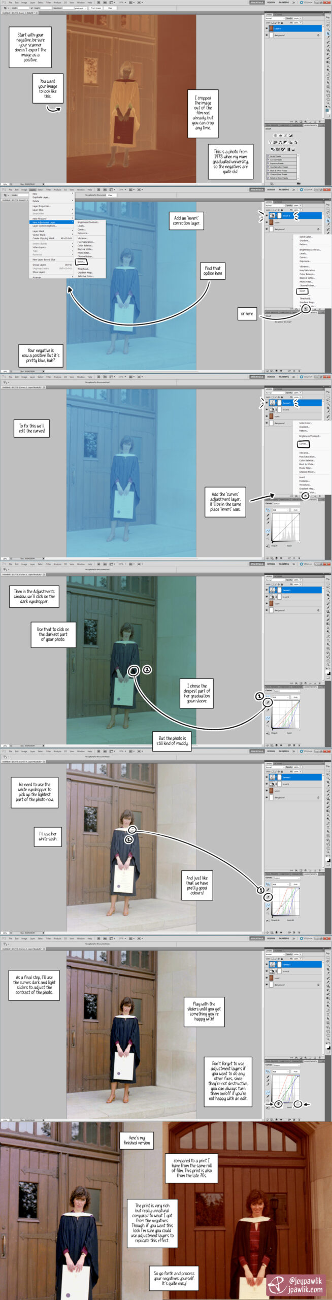 Scanning film tutorial, showing how to process 35mm film in Photoshop CS5. Start with your negative, be sure your scanner doesn't export the image as a positive. You want your image to looks like this. Negative is brown, orange and inverted. I cropped the image out of the film reel already, but you can crop anytime. This is a photo from 1978 when my mum graduated university so the negatives are quite old. Add an "invert" correction layer. Find that option here (Layer>Add Correction Layer>Invert) Or here (the inverted circle at the bottom of the layers panel) Your negative is now a positive! But it's pretty blue, huh? To fix this we'll edit the curves. Add the 'curves' adjustment layer, it'll be in the same place 'invert' was. Then in the Adjustments window, we'll click on the dark eyedropper. Use that to click on the darkest part of your photo. I chose the deepest part of her graduation gown sleeve. But the photo is still kind of muddy. We need to use the white eyedropper to pick up the lightest part of the photo now. I'll use her white sash. And just like that we have pretty good colours! As a final step, I'll use the curves' dark and light sliders to adjust the contrast of the photo. Play with the sliders until you get something you're happy with! Don't forget to use adjustment layers if you want to do any other fixes, since they're not destructive you can always turn them on/off if you're not happy with an edit. Here's my finished version compared to a print I have from the same roll of film. This print is also from the 70s. The print is very rich but really unnatural compared to what I've got from the negatives. Though, if you want this look I'm sure you could use adjustment layers to replicate this effect. So go forth and process your negatives yourself. It's quite easy!