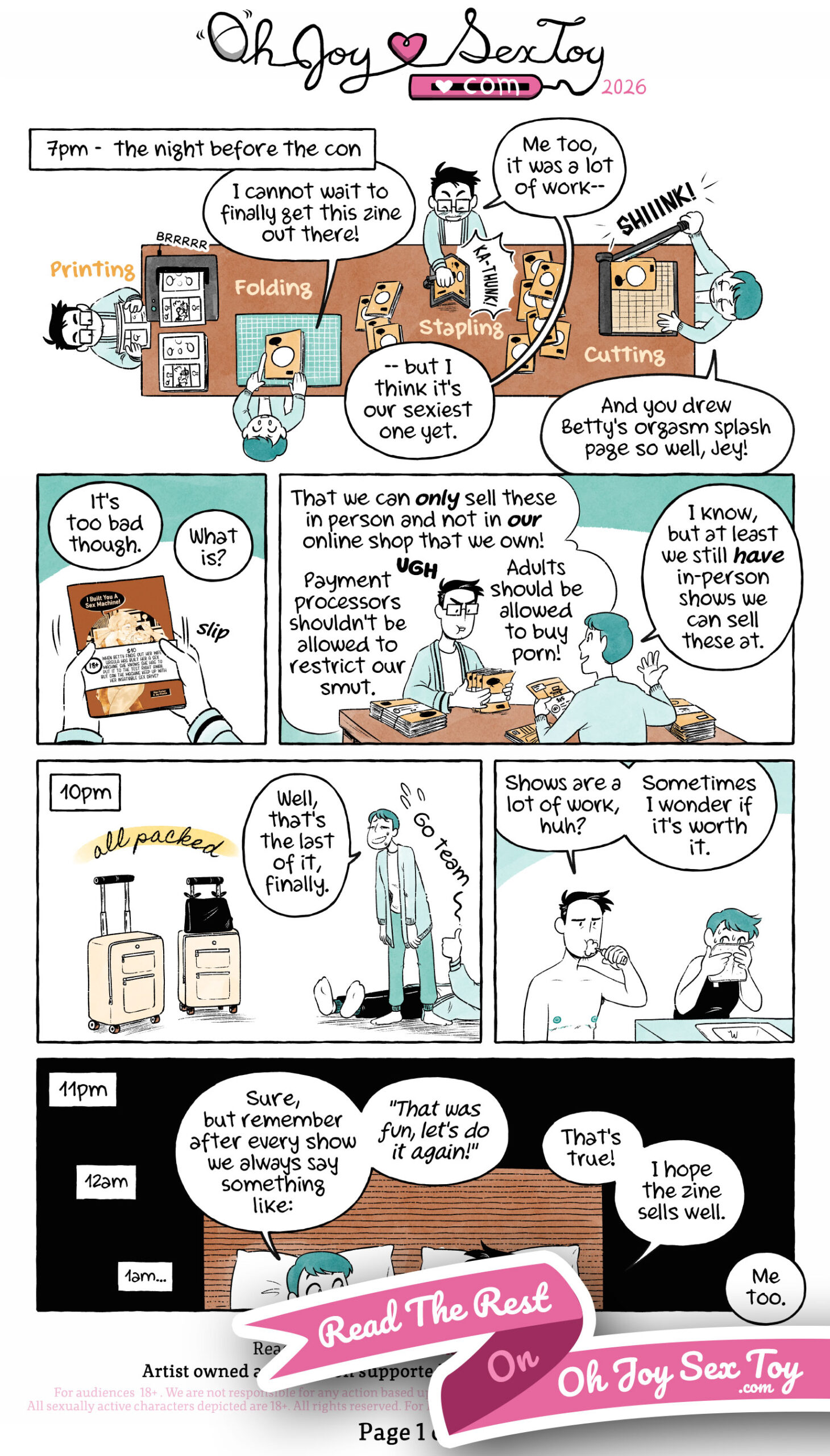 Selling Sexy Comics, an Hourly Comics Day Special by Jey Pawlik, done in cool minty green tones with heavy blacks and black linework, with some oranges and yellows just on books and the booth. Jey is a white nonbinary person with short black cropped hair and big rectangular glasses wearing various cozy sweaters and cardigans. Jey’s partner, Max, is a white agender person with short tidy hair and wearing a button-up with a sweater on top and jeans. Narration: 7pm – the night before the con Jey and Max are working at their table, printing, folding, stapling and cutting a huge pile of zines. Max says “I cannot wait to finally get this zine out there!” Jey replies “Me too, it was a lot of work but I think it’s our sexiest one yet.” Max says “And you drew Betty’s orgasm splash page so well, Jey!” Jey slips a belly band on the zine “I Built You A Sex Machine” with a blurb about the comic, the price and a big 18+ notice. Jey says “It’s too bad though.” Max asks “What is?” Jey replies “That we can only sell these in person and not in our own online shop that we own! UGH Payment processors shouldn’t be allowed to restrict our smut. Adults should be allowed to buy porn!” Max agrees and says “I know, but at least we still have in-person shows we can sell these at.” Narration: 10pm Two suitcases are ready to go with a handwritten ribbon above them “all packed”, while Max and Jey look exhausted. Max wearily says “Well, that’s the last of it, finally.” Jey is on the ground giving a thumbs up. The two get ready for bed, brushing their teeth and washing their faces. Jey says “Shows are a lot of work, huh? Sometimes I wonder if it’s worth it.” Narration: 11pm, 12am, 1am Max and Jey are in bed and Max replies “Sure, but remember after every show we always say something like: That was fun, let’s do it again!” Jey says “That’s true! I hope the zine sells well.” Max says “Me too.”