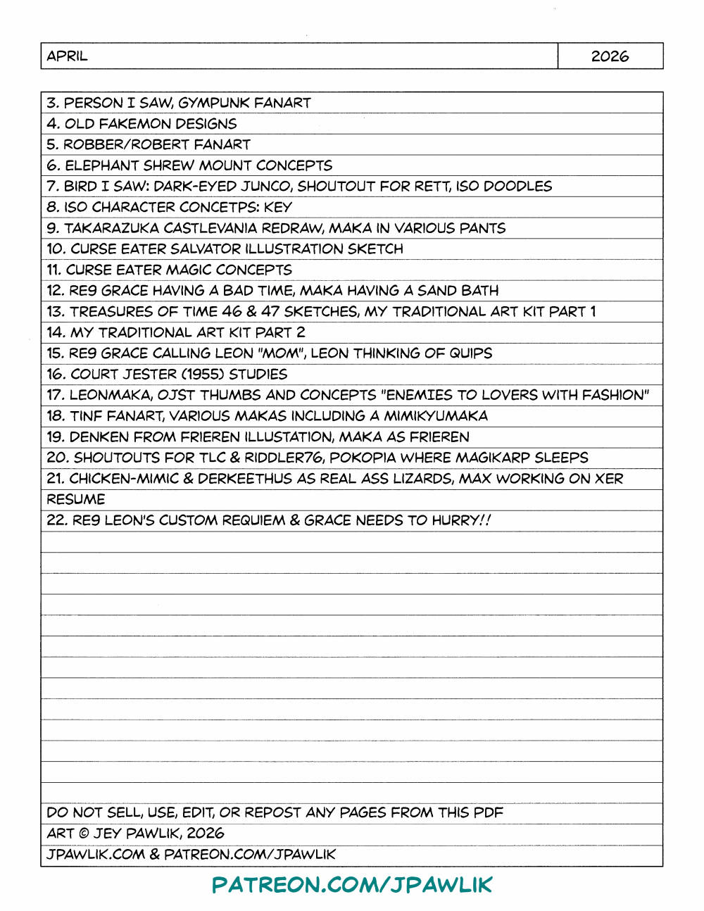 An image with a list of sketches in the sketchbook: 3. person I saw, gympunk fanart 4. old fakemon designs 5. robber/robert fanart 6. elephant shrew mount concepts 7. bird i saw: dark-eyed junco, shoutout for rett, iso doodles 8. iso character concetps: key 9. takarazuka castlevania redraw, maka in varIous pants 10. curse eater salvator illustratIon sketch 11. curse eater magic concepts 12. re9 grace having a bad time, maka having a sand bath 13. treasures of time 46 & 47 sketches, my traditIonal art kit part 1 14. my traditIonal art kit part 2 15. re9 grace calling leon "mom", Leon thinking of quips 16. court jester (1955) studies 17. leonmaka, ojst thumbs and concepts "enemies to lovers with fashIon" 18. tinf fanart, varIous makas including a mimikyumaka 19. denken from frIeren illustation, maka as frIeren 20. shoutouts for tlc & riddler76, pokopia where magikarp sleeps 21. chicken-mimic & derkeethus as real ass lizards, max working on xer resume 22. re9 leon's custom requiem & grace needs to hurry!! do not sell, use, edit, or repost any pages from this pdf art © jey pawlik, 2026 jpawlik.com & patreon.com/jpawlik