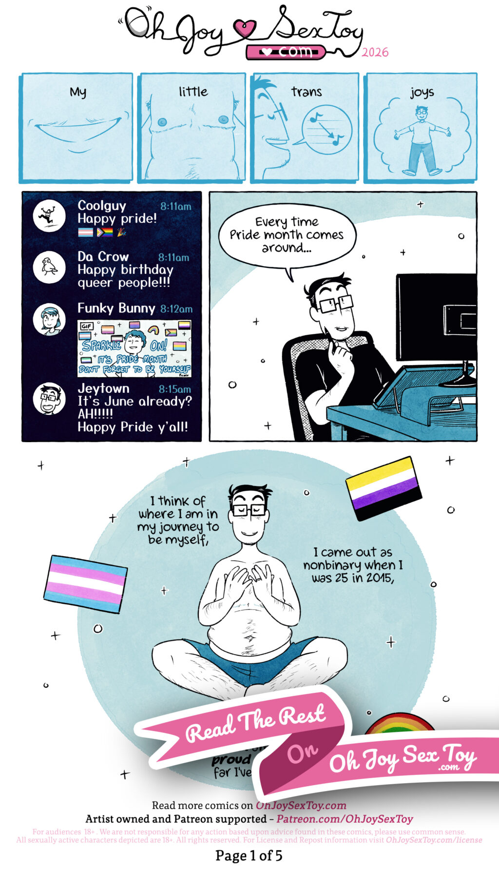 “My Little Trans Joys” a comic by Jey Pawlik is done in cool textured colours with light blues, light pinks, and light grey and white to match the trans flag. Jey is a nonbinary person with a chubby build with short cropped hair with some greys, they sport big thick square glasses and casual comfy clothes. Four panels at the top of the page are in light blue with blue lines, showing Jey’s little moustache, top surgery scars, Jey’s voice lowering through a speechbubble, and Jey’s whole self. Narration in the four panels: My little trans joys We see a Discord-like chat screen where some friends are celebrating with emojis and gifs Cool guy: Happy pride 🏳️‍⚧️🏳️‍🌈🎉 Da Crow: Happy birthday queer people!!! Funky Bunny adds a gif with a bunch of pride flags that reads: Sparkle on! It’s Pride month don’t forget to be yourself Jeytown: It’s June already? AH!!!!! Happy Pride y’all! Jey sits back at their desk and says “Every time Pride month comes around… We zoom out to see Jey meditating in just shorts, we can see their hairy body and top surgery scars as they bring their hands up to their chest. The trans flag, nonbinary flag and a rainbow float around them. Narration: I think of where I am in my journey to be myself, I came out as nonbinary when I was 25 in 2015. A ribbon obscures the bottom of the page with the text: Read the rest on Oh Joy Sex Toy .com