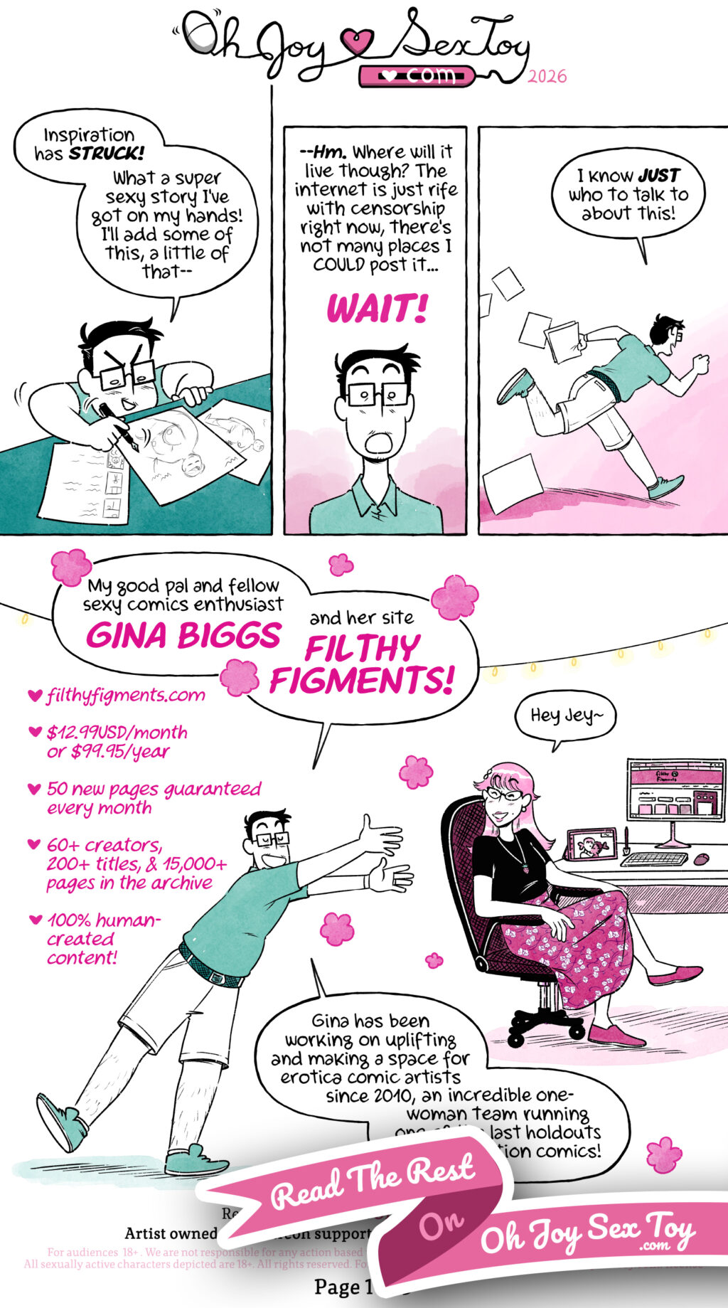“Interview with Gina Biggs of Filthy Figments” a comic by Jey Pawlik is done in cool textured colours with mint greens and light pinks. Jey is a nonbinary person with a chubby build with short cropped hair with some greys, they sport big thick square glasses and casual comfy clothes. Gina Biggs is a cis woman with medium length and light-coloured hair, she sports catseye glasses with a strawberry necklace, a black t-shirt tucked into a cute floral long skirt. Jey is furiously drawing cute sexy character ideas on some paper while saying “Inspiration has STRUCK! What a super sexy story I’ve got on my hands! I’ll add some of this, a little of that—” Jey pauses. “—Hm. Where will it live though? The internet is just rife with censorship right now, there’s not many places I COULD post it… WAIT!” They run off, pieces of paper in their hand and flying and falling behind them as they run into a pink area instead of their usual mint green while saying “I know JUST who to talk to about this!” Jey enters a room and gestures happily to their friend Gina Biggs, who sits at a computer desk with a tablet she’s working on with two ladies smooching and the Filthy Figments website on the larger monitor. Jey introduces her “My good pal and fellow sexy comics enthusiast Gina Biggs and her site Filthy Figments!” Gina smiles and responds “Hey Jey~” Info about Filthy Figments lines the left side of the panel. ❤️ filthyfigments.com ❤️ $12.99USD/month or $99.95USD/year ❤️ 50 new pages guaranteed every month ❤️ 60+ creators, 200+ titles, & 15,000+ pages in the archive ❤️ 100% human-created content! A ribbon obscures the bottom of the page with the text "Read the rest on Oh Joy Sex Toy .com