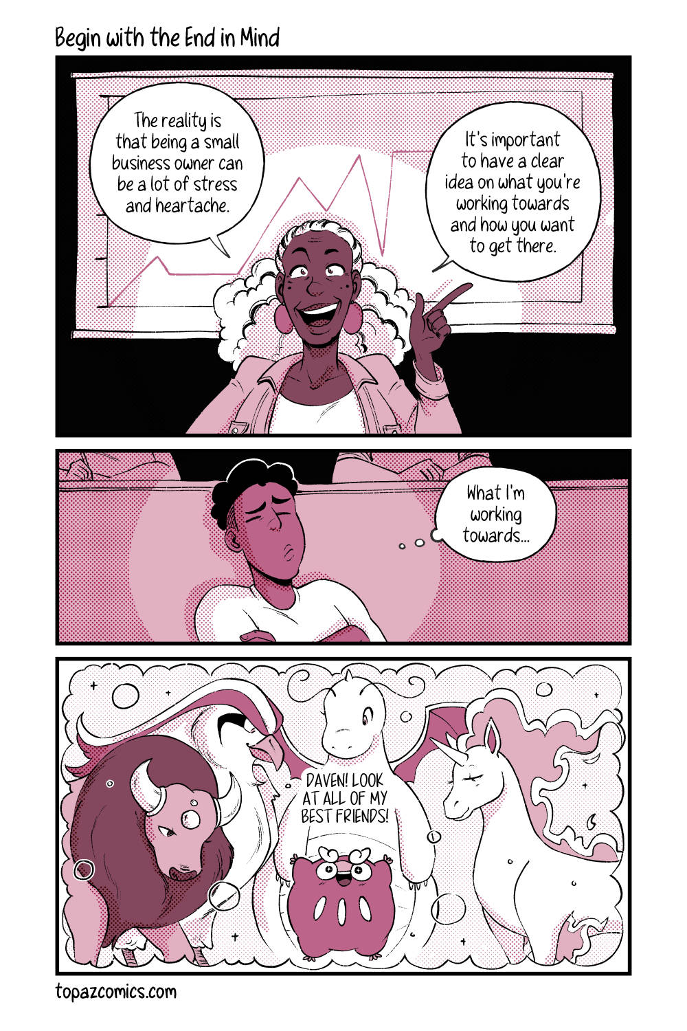 Comic with black line art and coloured in shades of dusty pink. Panel one shows a woman presenting with a graph behind her. She says “The reality is that being a small business owner can be a lot of stress and heartache. It’s important to have a clear idea on what you’re working towards and how you want to get there.”

Panel two shows Daven in the audience with his arms crossed, his eyes closed and thinking hard. He’s thinking “What I’m working towards…”

Panel three shows Darumaka in the center of the panel with her arms up in excitement, surrounded by various large ride Pokemon; Tauros, Pidgeot, Dragonite, and a Rapidash. Darumaka is saying “Daven! Look at all of my best friends!”