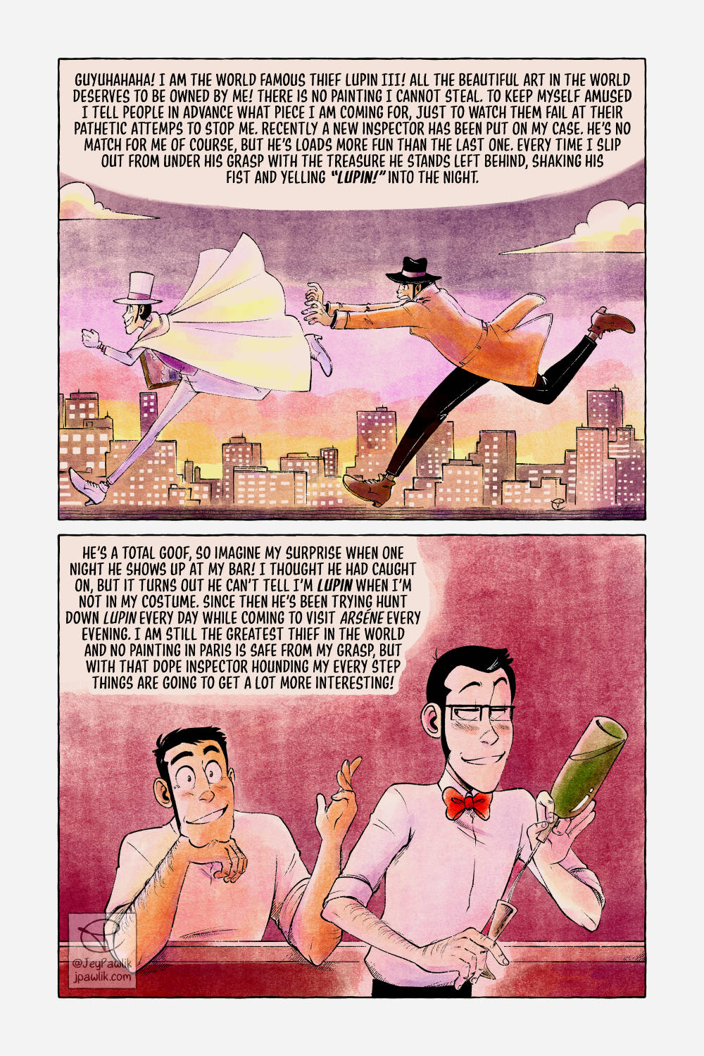 Comic page in colour with oranges, purples and yellows. First panel, Lupin is running across a rooftop with a painting under one arm, he’s dressed in a white suit with a white top hat. Zenigata is chasing after him with his arms out. Narration reads “Guyahaha! I am the world famous thief Lupin III! All the beautiful art in the world deserves to be owned by me! There is no painting I cannot steal. To keep myself amused I tell people in advance what piece I am coming for, just to watch them fail at their pathetic attempts to stop me. Recently a new inspector has been put on my case. He’s no match for me of course, but he’s loads more fun than the last one. Every time I slip out from under his grasp with the treasure he stands left behind, shaking his fist and yelling “Lupin!” into the night. Panel two, the inside of a bar where Lupin is pouring a drink for Zenigata who’s happily chatting him up. Narration reads “He’s a total goof, so imagine my surprise when one night he shows up at my bar! I thought he had caught on, but it turns out he can’t tell I’m Lupin when I’m not in my costume. Since then he’s been trying to hunt down Lupin every day while coming to visit Arsene every evening. I am still the greatest thief in the world and no painting in Paris is safe from my grasp, but with that dope inpector hounding my every step things are going to get a lot more interesting!”