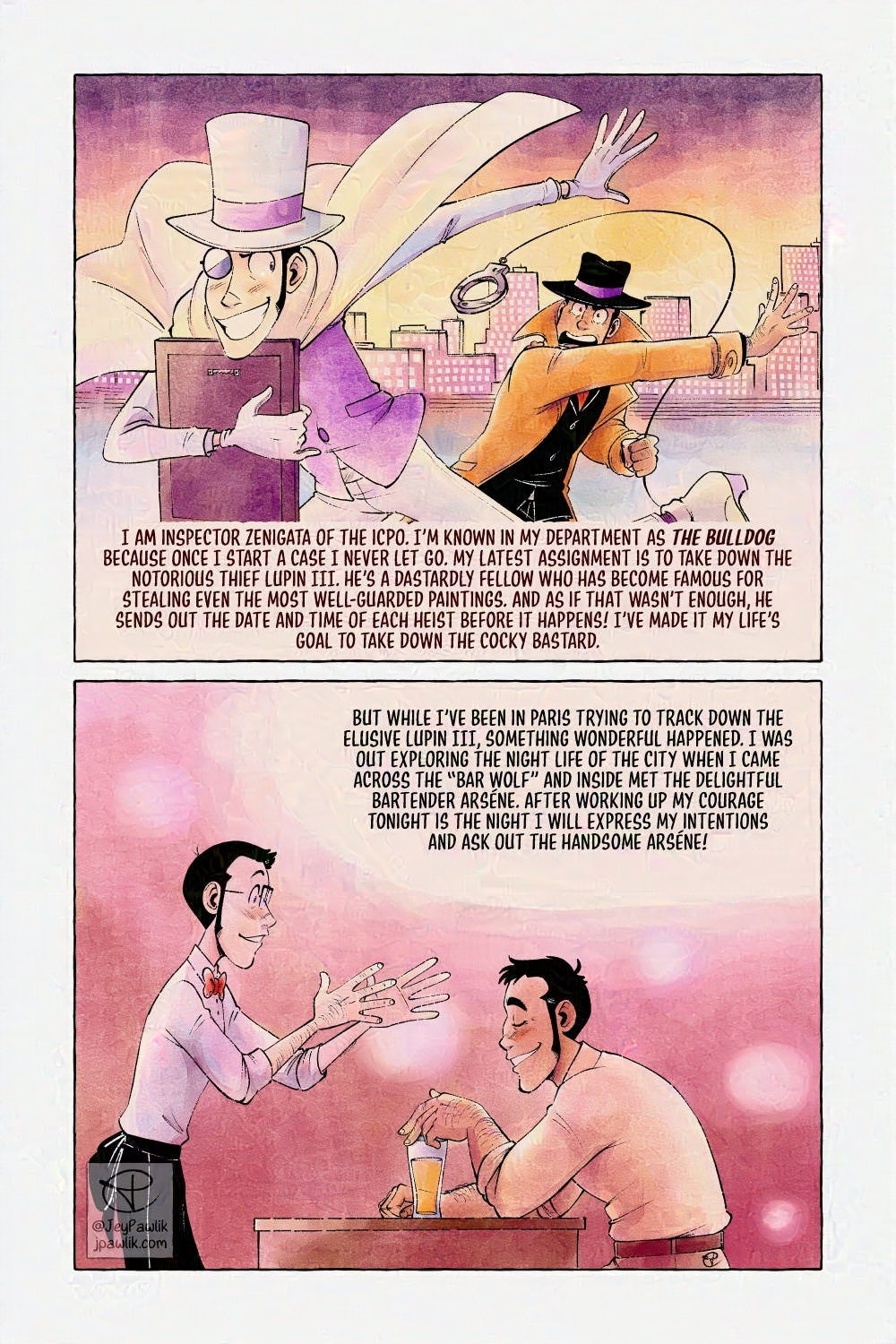 Comic page in colour with oranges, purples and yellows. First panel, Lupin is in the foreground running across a rooftop with a painting under one arm, he’s dressed in a white suit with a white top hat. Zenigata is chasing after him in the background and throwing roped handcuffs at him. Narration reads “I am inspector Zenigata of the ICPO. I’m known in my department as the bulldog because once I start a case I never let go. My latest assignment is to take down the notorious thief Lupin III. He’s a dastardly fellow who has become famous for stealing even the most well-guarded paintings. And as if that wasn’t enough, he sends out the date and time of each heist before it happens! I’ve made it my life’s goal to take down the cocky bastard.”

Panel two, the inside of a bar where Lupin and Zenigata are chatting together. Lupin’s in a bartender’s outfit and Zenigata is holding a beer. Narration reads “But while I’ve been in Paris trying to track down the elusive Lupin III, something wonderful happened. I was out exploring the night life of the city when I came across the “Bar Wolf” and inside met the delightful bartender Arséne. After working up my courage tonight is the night I will express my intentions and ask out the handsome Arséne!”