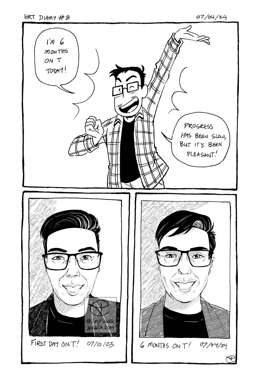 Comic with black line art and coloured in shades of dusty pink. Panel one shows Jey smiling and winking with one hand up in a celebratory pose saying “I’m 6 months on T today! Progress has been slow, but it’s been pleasant!” Panel two, shows a drawn version of an instant photo with the handwritten text “First day on T!” below it. Panel two, shows another drawn version of an instant photo with subtle changes like small amounts of facial hair and a wider face, with the handwritten text “6 months on T!” below it.