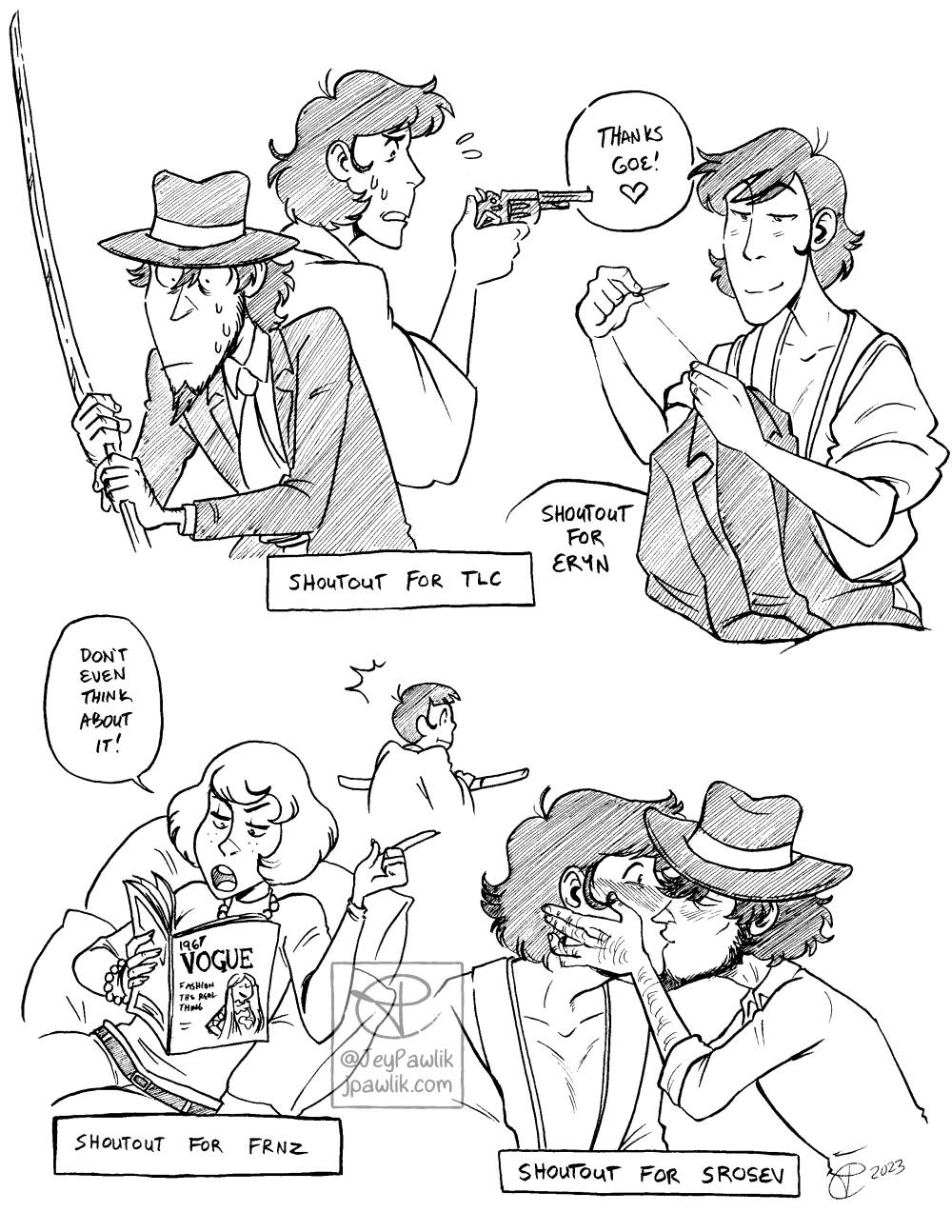Image with four different black and white inked drawings on it. The first is Jigen and Goemon back to back and looking confused while holding each other’s weapons “Shoutout for TLC” is below it. The second is Goemon smiling as he sews up one of Jigen’s jackets “Shoutout for Eryn” is below it. The third, is a young Fujiko leaning on some large pillows while reading a Vogue magazine with her finger up and firmly saying “Don’t even think about it!” while an even younger Goemon tries to sneak out behind her, “Shoutout for FRNZ” is below it. The last drawing shows Jigen cupping Goemon’s face in his hands and kissing him on the lips while Goemon is blushing but taken by surprise “Shoutout for Srosev” is below it.