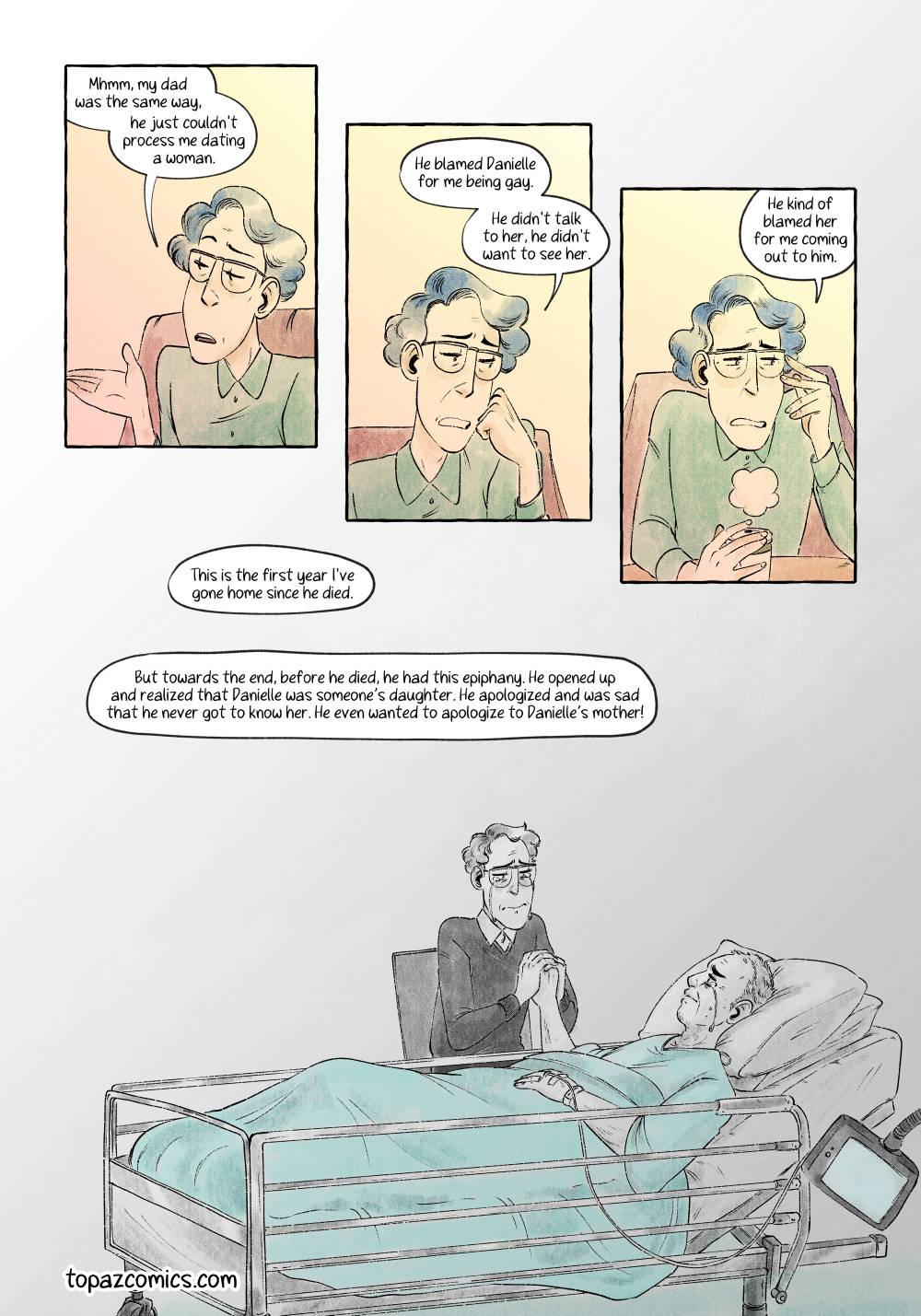 Comic page done in warm yellows, browns and purples with black line art. Panels one to three are all the same size and close ups of the character Quinn who’s telling their story now. The three panels get progressively lower into the page. Through the three panels Quinn says “Mhmm, my dad was the same way, he just couldn’t process me dating a woman. He blamed Danielle for me being gay. He didn’t talk to her, he didn’t want to see her. He kind of blamed her for me coming out to him.” The fourth panel has no borders and takes up the entire bottom half of the page. It’s greyscale with just teal as a spot colour on the dad’s hospital gown and bed sheet. Quinn is sitting at the side of a hospital bed holding their dad’s hand, while their dad is in the bed hooked up to various IVs. Both of them are crying. The narration reads “This is the first year I’ve gone home since he died. But towards the end, before he died, he had this epiphany. He opened up and realized that Danielle was someone’s daughter. He apologized and was sad that he never got to know her. He even wanted to apologize to Danielle’s mother!”