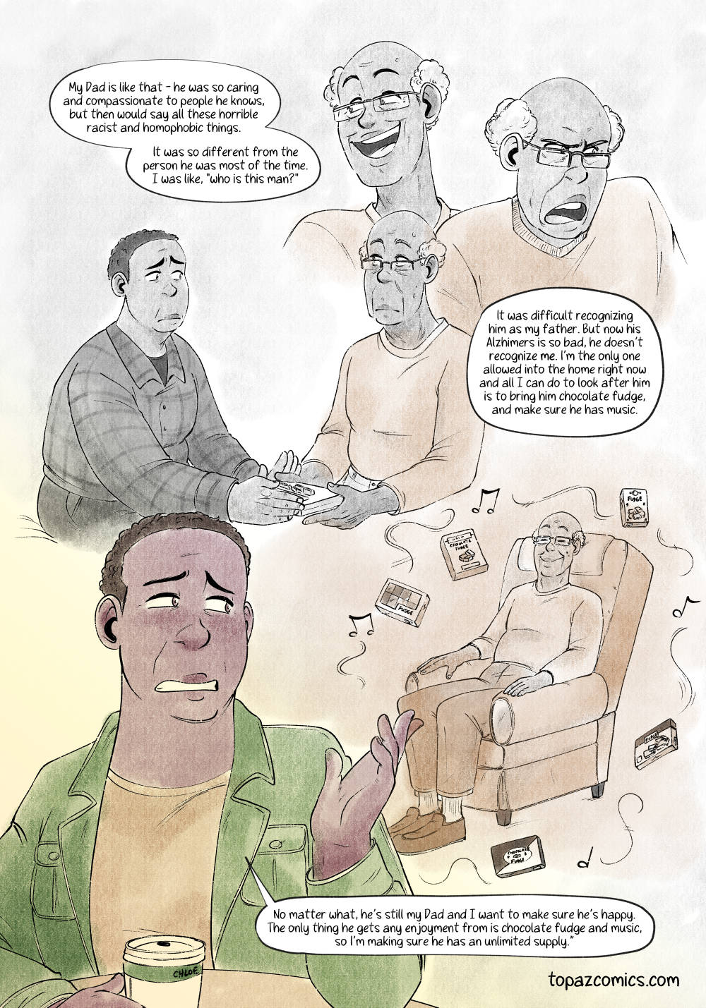 Comic done in soft warm browns and yellows. The top half of the page has several faces of Chloe's father with the narration "My Dad is like that - he was so caring and compassionate to people he knows, but then would say all these horrible racist and homophobic things. It was so different from the person he was most of the time. I was like 'Who is this man?' It was difficult recognizing him as my father. But now his Alzheimer's is so bad, he doesn't recognize me. I'm the only one allowed into the home right now and all I can do to look after him is to bring him chocolate fudge, and make sure he has music." A floating drawing of Chloe putting chocolate into her dad's hands as he looks blankly at her. Another floating drawing of Chloe's dad sitting in a recliner smiling while music and fudge float around him.

Chloe at the bottom of the page thinks about these scenes and continues her story saying "No matter what, he's still my Dad and I want to make sure he's happy. The only thing he gets any enjoyment from is chocolate fudge and music, so I'm making sure he has an unlimited supply."