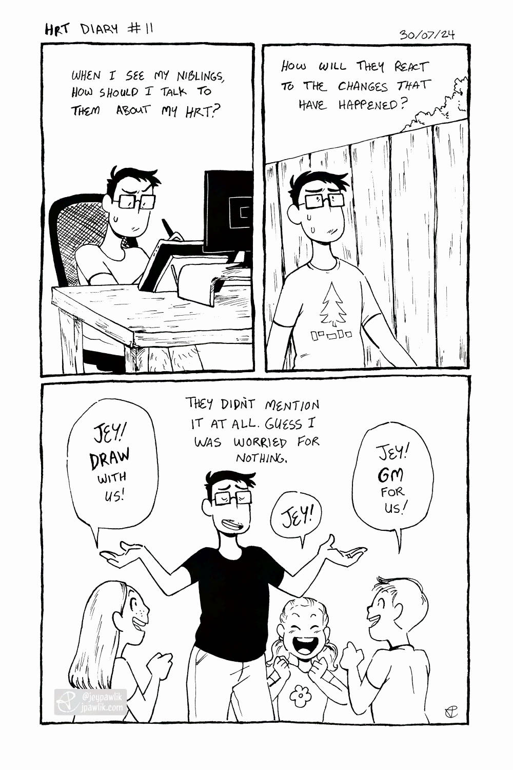 Black and white comic. Panel one, I'm sitting at my computer working at my tablet as I think "When I see my niblings, how should I talk to them about my HRT?" Panel two, I'm out for a walk with a worried expression thinking "How will they react to the changes that have happened?" Panel three, my three niblings excitedly smile around me saying "Jey! Draw with us! Jey GM for us! Jey!" I shrug with a smile and think "They didn't mentioned it at all. Guess I was worried for nothing."