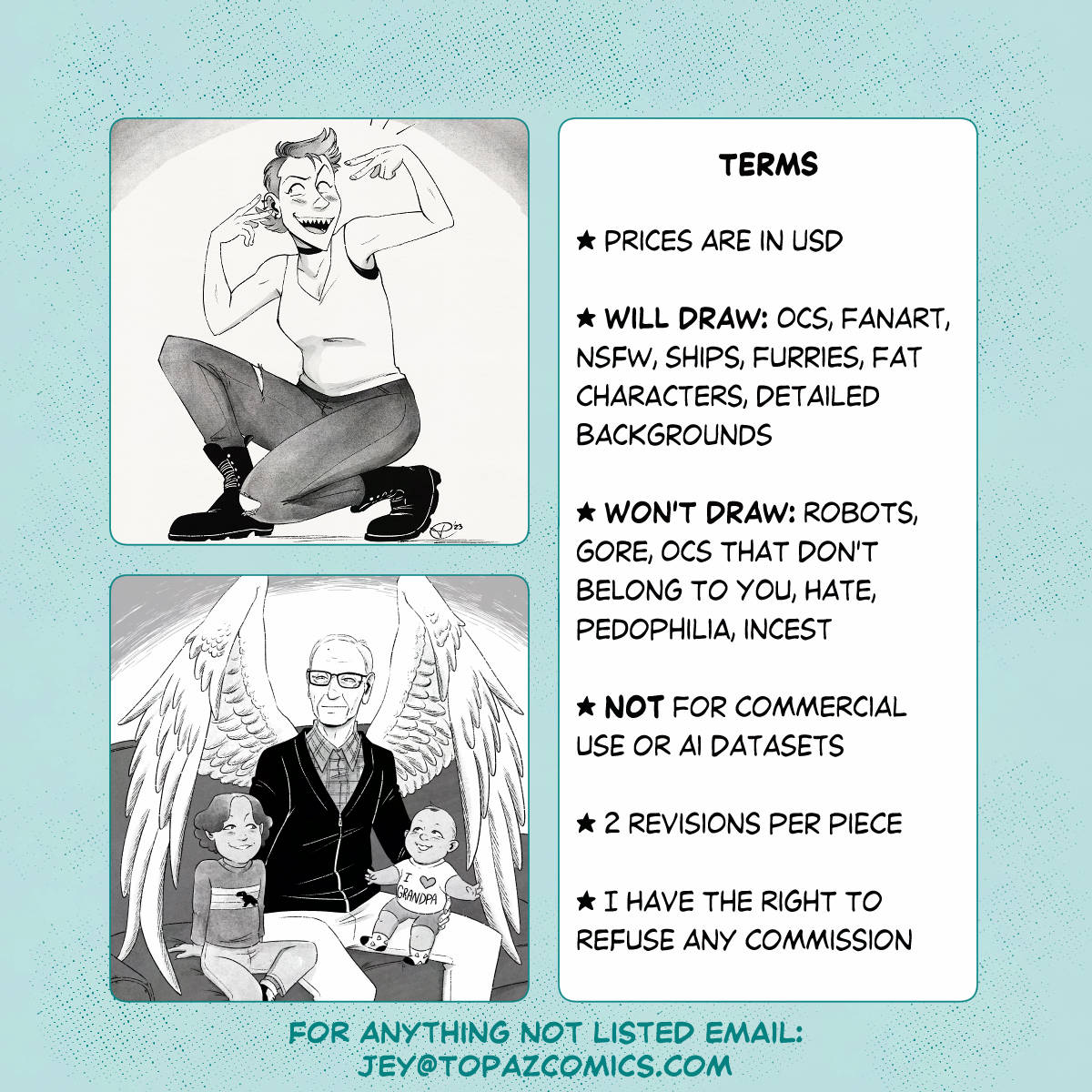Commission promo sheet with two more illustration samples, with the text: Terms Prices are in USD Will draw: OCs, fanart, NSFW, ships, furrIes, fat characters, detailed backgrounds Won't draw: robots, gore, OCs that don't belong to you, hate, pedophilia, incest Not for commercial use or AI datasets 2 revisions per piece I have the right to refuse any commission